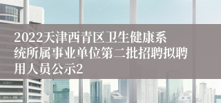 2022天津西青区卫生健康系统所属事业单位第二批招聘拟聘用人员公示2