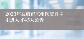 2023年武威市凉州医院自主引进人才45人公告