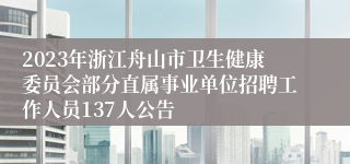 2023年浙江舟山市卫生健康委员会部分直属事业单位招聘工作人员137人公告