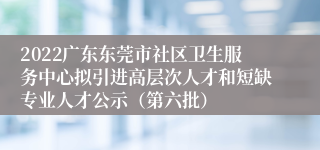 2022广东东莞市社区卫生服务中心拟引进高层次人才和短缺专业人才公示（第六批）