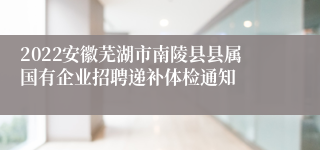 2022安徽芜湖市南陵县县属国有企业招聘递补体检通知