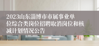 2023山东淄博市市属事业单位综合类岗位招聘取消岗位和核减计划情况公告