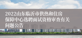 2022山东临沂市供热和住房保障中心选聘面试资格审查有关问题公告