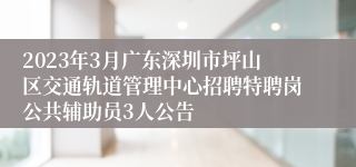 2023年3月广东深圳市坪山区交通轨道管理中心招聘特聘岗公共辅助员3人公告