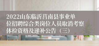 2022山东临沂莒南县事业单位招聘综合类岗位人员取消考察体检资格及递补公告（三）