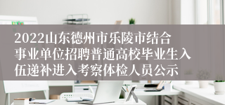 2022山东德州市乐陵市结合事业单位招聘普通高校毕业生入伍递补进入考察体检人员公示