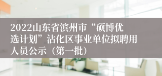 2022山东省滨州市“硕博优选计划”沾化区事业单位拟聘用人员公示（第一批）