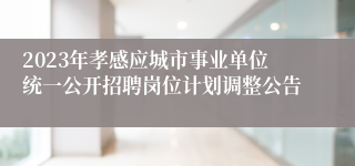 2023年孝感应城市事业单位统一公开招聘岗位计划调整公告