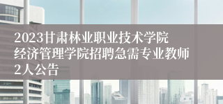 2023甘肃林业职业技术学院经济管理学院招聘急需专业教师2人公告