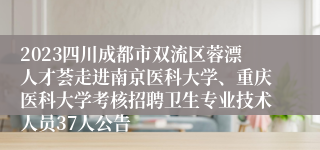 2023四川成都市双流区蓉漂人才荟走进南京医科大学、重庆医科大学考核招聘卫生专业技术人员37人公告