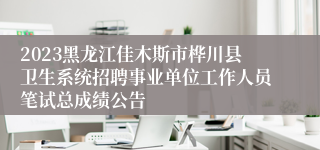 2023黑龙江佳木斯市桦川县卫生系统招聘事业单位工作人员笔试总成绩公告