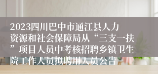 2023四川巴中市通江县人力资源和社会保障局从“三支一扶”项目人员中考核招聘乡镇卫生院工作人员拟聘用人员公告