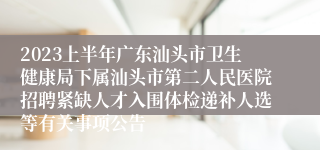 2023上半年广东汕头市卫生健康局下属汕头市第二人民医院招聘紧缺人才入围体检递补人选等有关事项公告