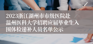 2023浙江湖州市市级医院赴温州医科大学招聘应届毕业生入围体检递补人员名单公示