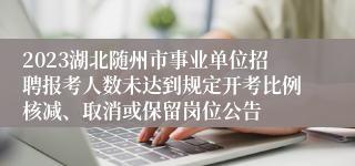 2023湖北随州市事业单位招聘报考人数未达到规定开考比例核减、取消或保留岗位公告