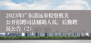 2023年广东清远市检察机关公开招聘司法辅助人员、后勤聘员公告（2）