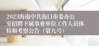 2023海南中共海口市委办公室招聘下属事业单位工作人员体检和考察公告（第九号）