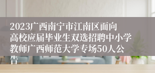 2023广西南宁市江南区面向高校应届毕业生双选招聘中小学教师广西师范大学专场50人公告