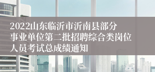 2022山东临沂市沂南县部分事业单位第二批招聘综合类岗位人员考试总成绩通知