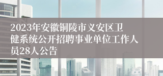 2023年安徽铜陵市义安区卫健系统公开招聘事业单位工作人员28人公告 