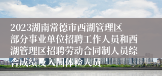 2023湖南常德市西湖管理区部分事业单位招聘工作人员和西湖管理区招聘劳动合同制人员综合成绩及入围体检人员