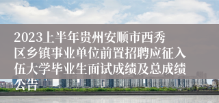 2023上半年贵州安顺市西秀区乡镇事业单位前置招聘应征入伍大学毕业生面试成绩及总成绩公告