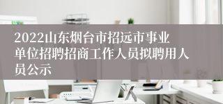 2022山东烟台市招远市事业单位招聘招商工作人员拟聘用人员公示