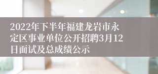 2022年下半年福建龙岩市永定区事业单位公开招聘3月12日面试及总成绩公示