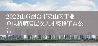 2022山东烟台市莱山区事业单位招聘高层次人才资格审查公告