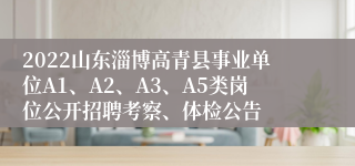 2022山东淄博高青县事业单位A1、A2、A3、A5类岗位公开招聘考察、体检公告