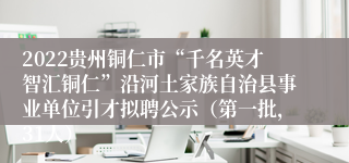 2022贵州铜仁市“千名英才智汇铜仁”沿河土家族自治县事业单位引才拟聘公示（第一批，31人）