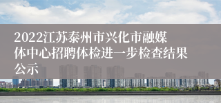 2022江苏泰州市兴化市融媒体中心招聘体检进一步检查结果公示