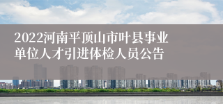 2022河南平顶山市叶县事业单位人才引进体检人员公告