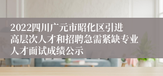 2022四川广元市昭化区引进高层次人才和招聘急需紧缺专业人才面试成绩公示