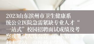 2023山东滨州市卫生健康系统公立医院急需紧缺专业人才“一站式”校园招聘面试成绩及考察或笔试人选公告（山东第一医科大学站、中医药大学站）