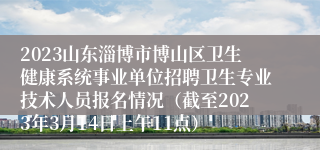 2023山东淄博市博山区卫生健康系统事业单位招聘卫生专业技术人员报名情况（截至2023年3月14日上午11点）