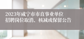 2023年咸宁市市直事业单位招聘岗位取消、核减或保留公告