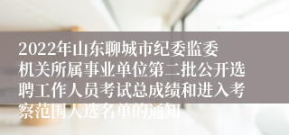 2022年山东聊城市纪委监委机关所属事业单位第二批公开选聘工作人员考试总成绩和进入考察范围人选名单的通知