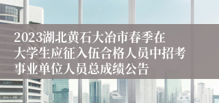 2023湖北黄石大冶市春季在大学生应征入伍合格人员中招考事业单位人员总成绩公告