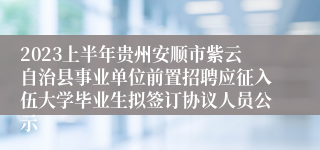 2023上半年贵州安顺市紫云自治县事业单位前置招聘应征入伍大学毕业生拟签订协议人员公示