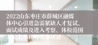 2022山东枣庄市薛城区融媒体中心引进急需紧缺人才复试、面试成绩及进入考察、体检范围人员名单和有关事项通