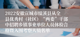 2022安徽宣城市绩溪县从全县优秀村（社区）“两委”干部中招聘乡镇事业单位人员体检合格暨入围考察人员名单