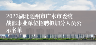 2023湖北随州市广水市委统战部事业单位招聘拟加分人员公示名单