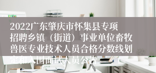 2022广东肇庆市怀集县专项招聘乡镇（街道）事业单位畜牧兽医专业技术人员合格分数线划定和入围面试人员公告