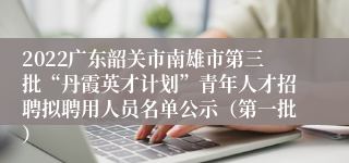 2022广东韶关市南雄市第三批“丹霞英才计划”青年人才招聘拟聘用人员名单公示（第一批）