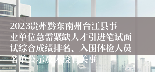 2023贵州黔东南州台江县事业单位急需紧缺人才引进笔试面试综合成绩排名、入围体检人员名单公示及体检有关事