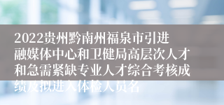 2022贵州黔南州福泉市引进融媒体中心和卫健局高层次人才和急需紧缺专业人才综合考核成绩及拟进入体检人员名