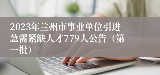 2023年兰州市事业单位引进急需紧缺人才779人公告（第一批）