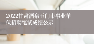 2022甘肃酒泉玉门市事业单位招聘笔试成绩公示