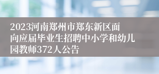 2023河南郑州市郑东新区面向应届毕业生招聘中小学和幼儿园教师372人公告